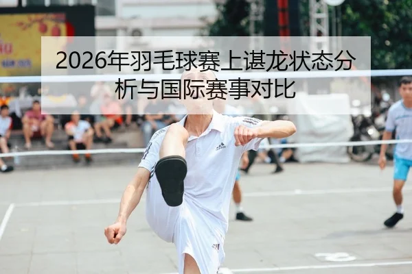 2026年羽毛球赛上谌龙状态分析与国际赛事对比