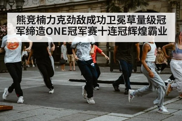 熊竞楠力克劲敌成功卫冕草量级冠军缔造ONE冠军赛十连冠辉煌霸业
